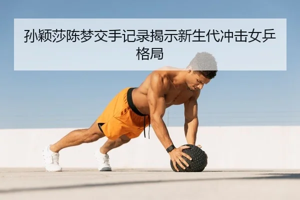 孙颖莎陈梦交手记录揭示新生代冲击女乒格局